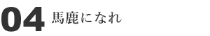 04 馬鹿になれ